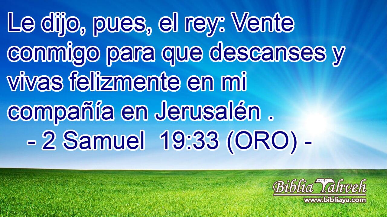  Le dijo, pues, el rey: Vente conmigo para que descanses y vivas felizmente en mi compañía en Jerusalén . 