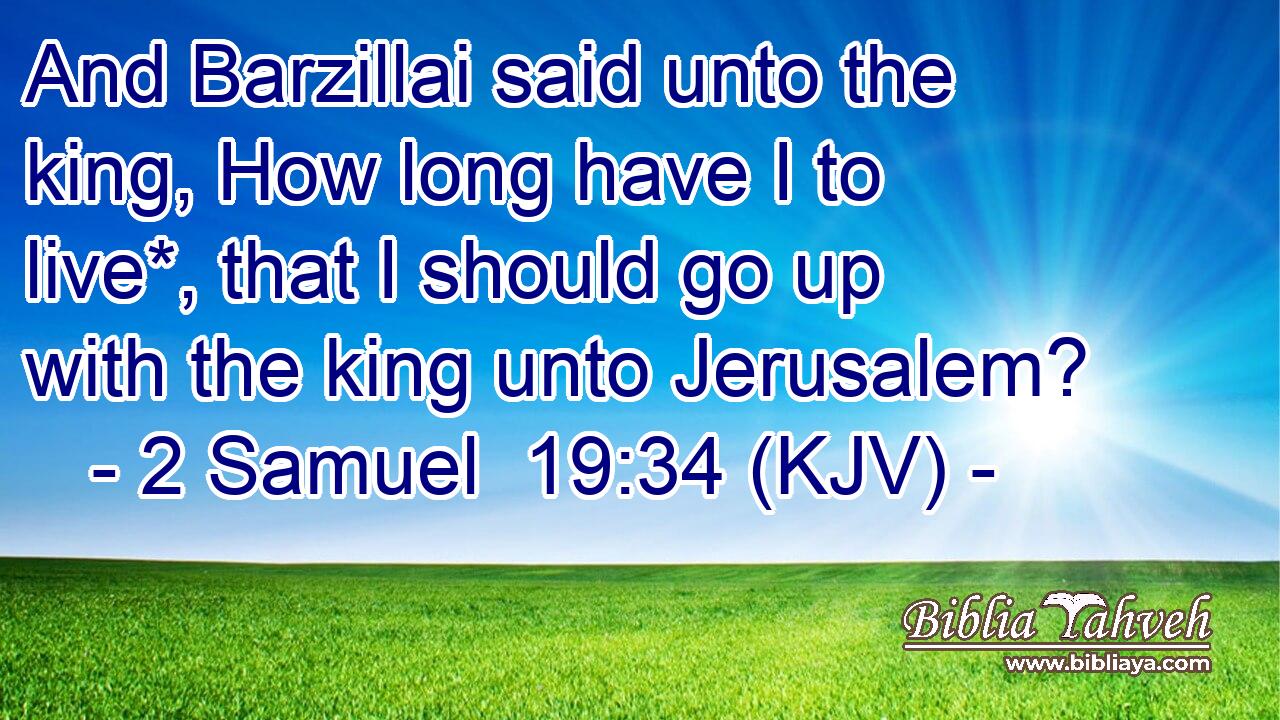 And Barzillai said unto the king, How long have I to live*, that I should go up with the king unto Jerusalem?