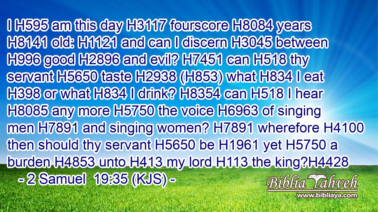 I H595 am this day H3117 fourscore H8084 years H8141 old: H1121 and can I discern H3045 between H996 good H2896 and evil? H7451 can H518 thy servant H5650 taste H2938 (H853) what H834 I eat H398 or what H834 I drink? H8354 can H518 I hear H8085 any more H5750 the voice H6963 of singing men H7891 and singing women? H7891 wherefore H4100 then should thy servant H5650 be H1961 yet H5750 a burden H4853 unto H413 my lord H113 the king?H4428
