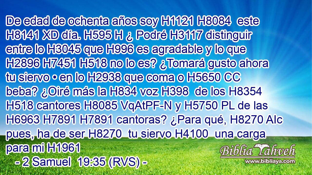 De edad de ochenta años soy H1121 H8084  este H8141 XD día. H595 H ¿ Podré H3117 distinguir entre lo H3045 que H996 es agradable y lo que H2896 H7451 H518 no lo es? ¿Tomará gusto ahora tu siervo • en lo H2938 que coma o H5650 CC beba? ¿Oiré más la H834 voz H398  de los H8354 H518 cantores H8085 VqAtPF-N y H5750 PL de las H6963 H7891 H7891 cantoras? ¿Para qué, H8270 AIc pues, ha de ser H8270  tu siervo H4100  una carga para mi H1961 