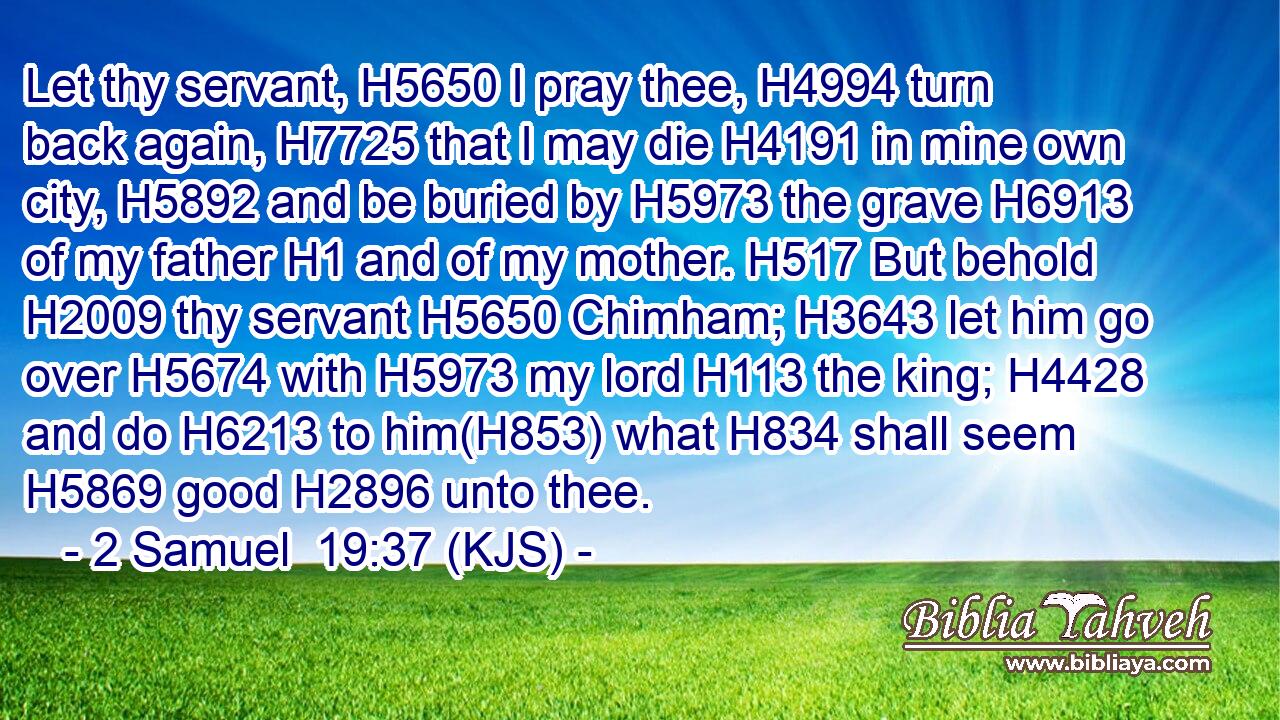 Let thy servant, H5650 I pray thee, H4994 turn back again, H7725 that I may die H4191 in mine own city, H5892 and be buried by H5973 the grave H6913 of my father H1 and of my mother. H517 But behold H2009 thy servant H5650 Chimham; H3643 let him go over H5674 with H5973 my lord H113 the king; H4428 and do H6213 to him(H853) what H834 shall seem H5869 good H2896 unto thee.