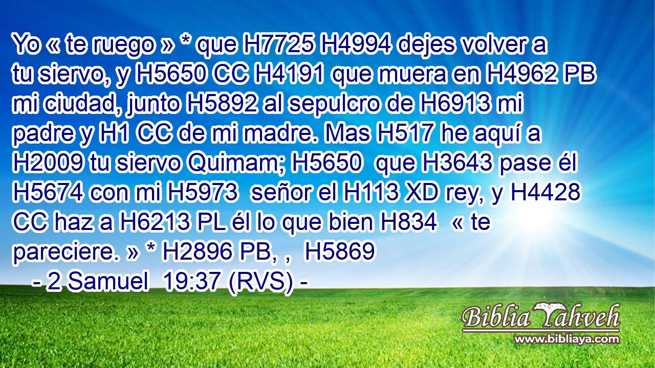 Yo « te ruego » * que H7725 H4994 dejes volver a tu siervo, y H5650 CC H4191 que muera en H4962 PB mi ciudad, junto H5892 al sepulcro de H6913 mi padre y H1 CC de mi madre. Mas H517 he aquí a H2009 tu siervo Quimam; H5650  que H3643 pase él H5674 con mi H5973  señor el H113 XD rey, y H4428 CC haz a H6213 PL él lo que bien H834  « te pareciere. » * H2896 PB, ,  H5869 