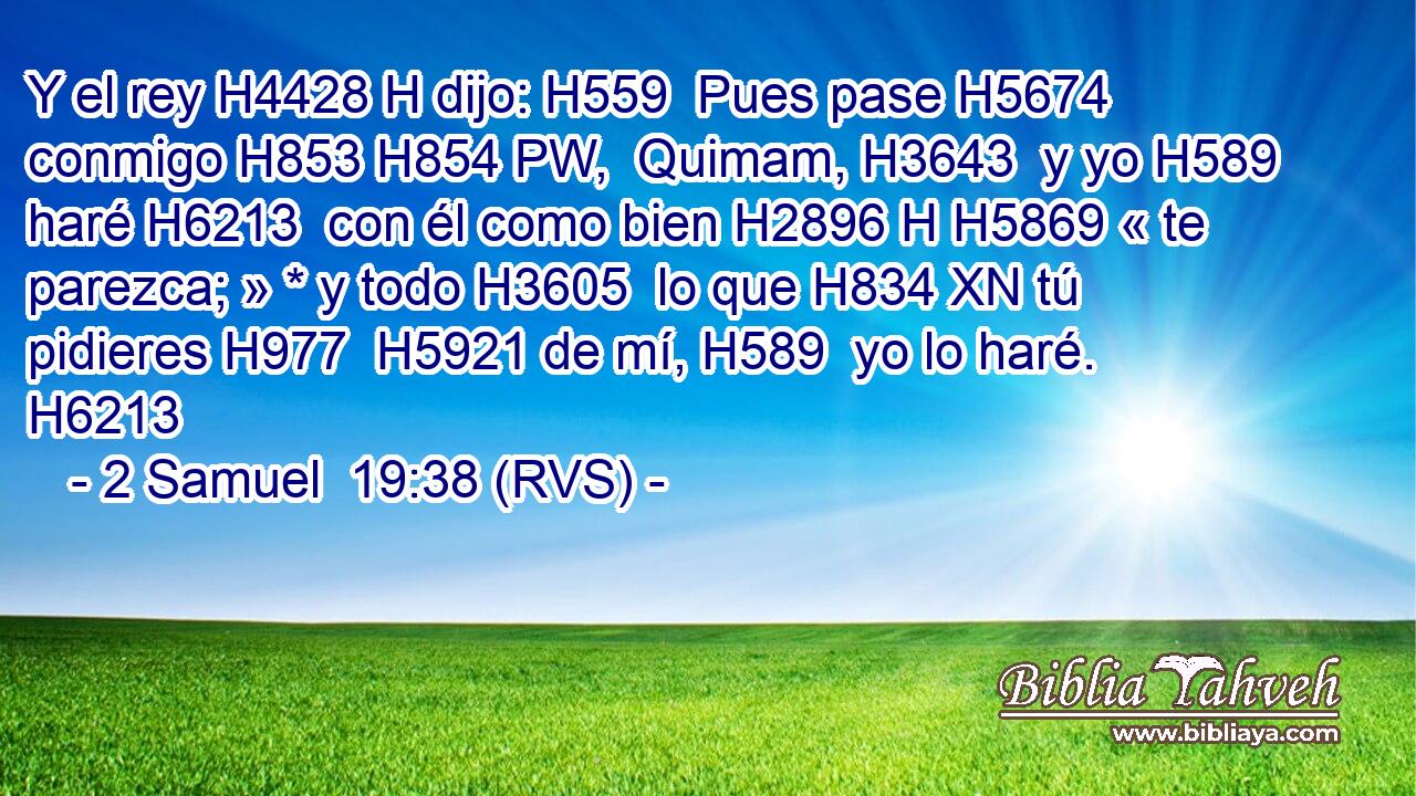 Y el rey H4428 H dijo: H559  Pues pase H5674  conmigo H853 H854 PW,  Quimam, H3643  y yo H589  haré H6213  con él como bien H2896 H H5869 « te parezca; » * y todo H3605  lo que H834 XN tú pidieres H977  H5921 de mí, H589  yo lo haré. H6213  