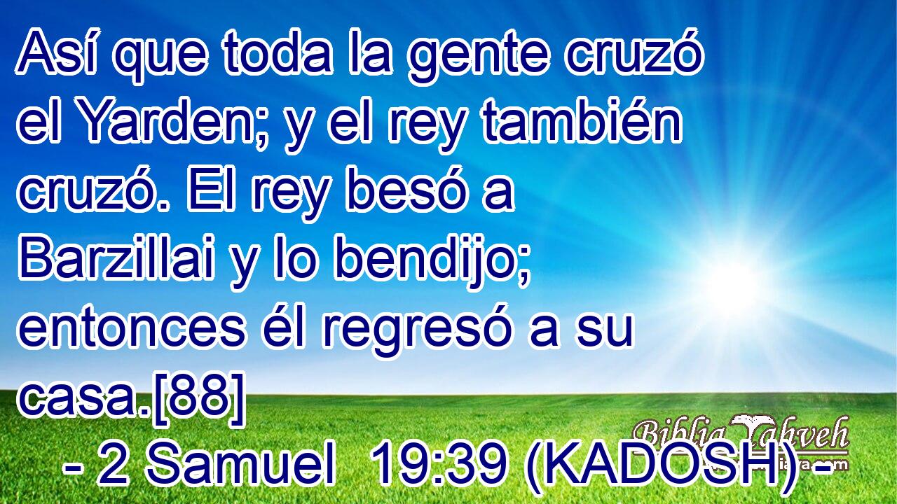  Así que toda la gente cruzó el Yarden; y el rey también cruzó. El rey besó a Barzillai y lo bendijo; entonces él regresó a su casa.[88] 