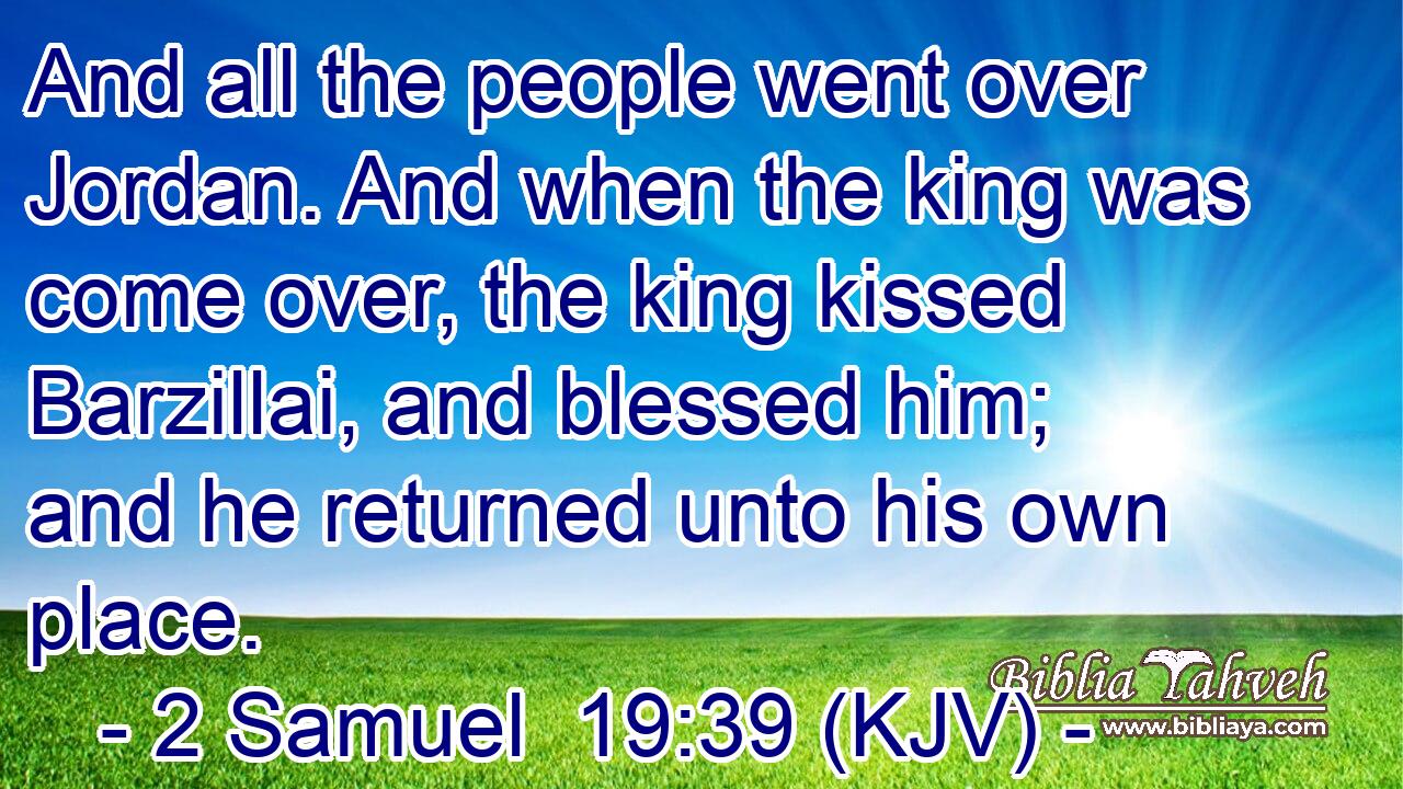 And all the people went over Jordan. And when the king was come over, the king kissed Barzillai, and blessed him; and he returned unto his own place.