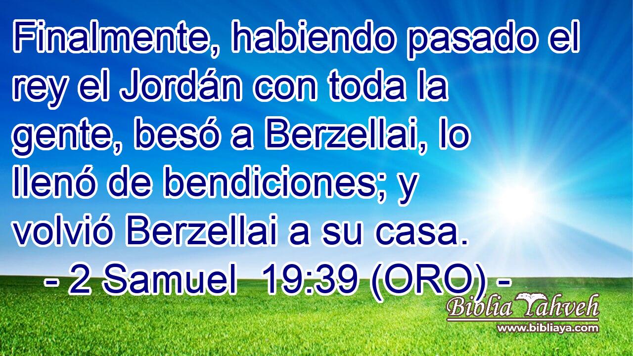  Finalmente, habiendo pasado el rey el Jordán con toda la gente, besó a Berzellai, lo llenó de bendiciones; y volvió Berzellai a su casa. 