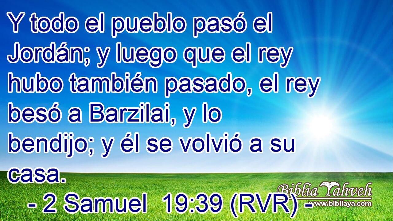 Y todo el pueblo pasó el Jordán; y luego que el rey hubo también pasado, el rey besó a Barzilai, y lo bendijo; y él se volvió a su casa.