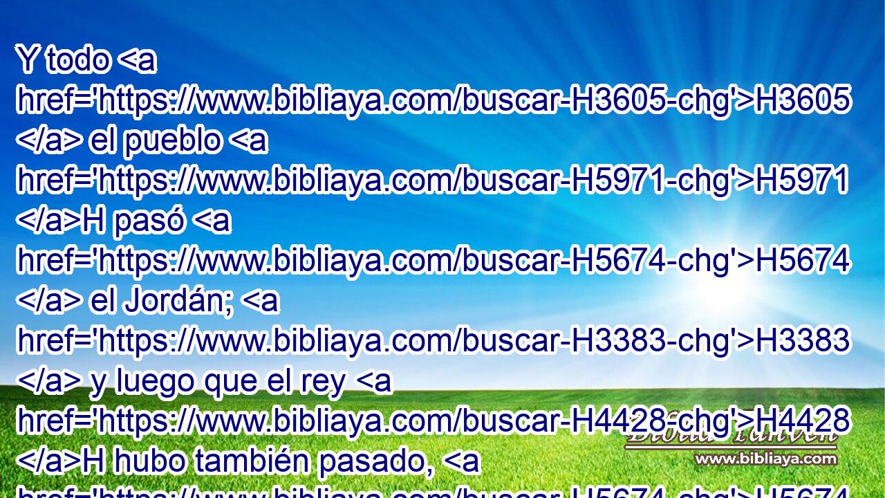 Y todo H3605  el pueblo H5971 H pasó H5674  el Jordán; H3383  y luego que el rey H4428 H hubo también pasado, H5674  el rey H4428 H besó H5401  a Barzilai, H1271  y lo bendijo; H1288  H7725 y él se volvió a su casa. H4725  
