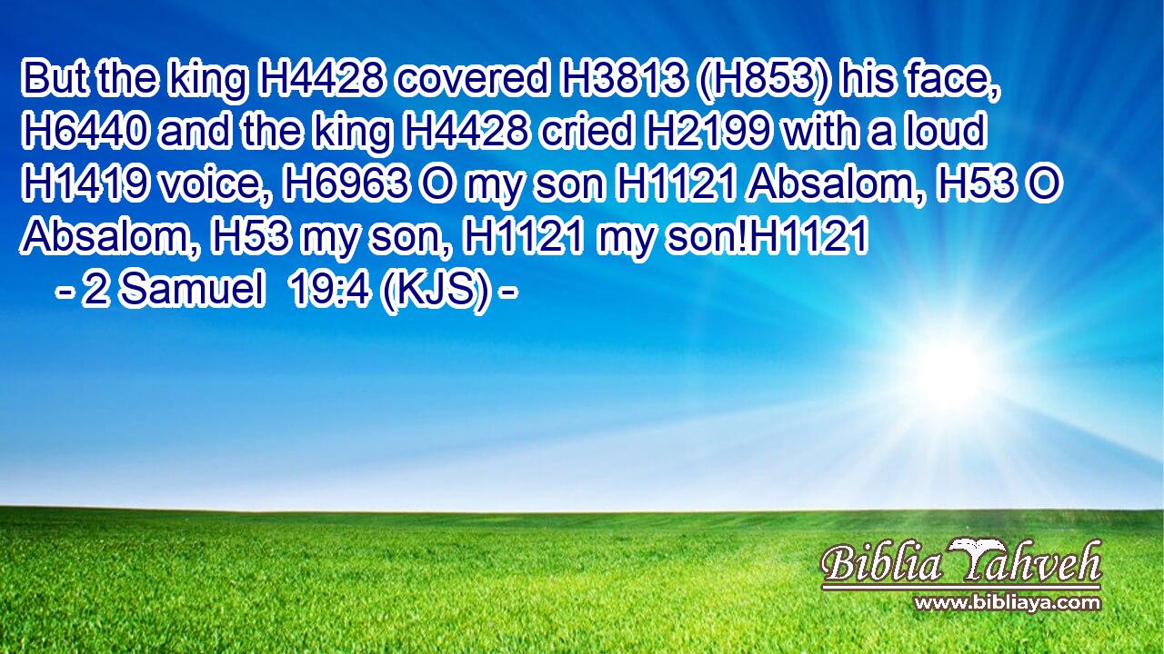 But the king H4428 covered H3813 (H853) his face, H6440 and the king H4428 cried H2199 with a loud H1419 voice, H6963 O my son H1121 Absalom, H53 O Absalom, H53 my son, H1121 my son!H1121