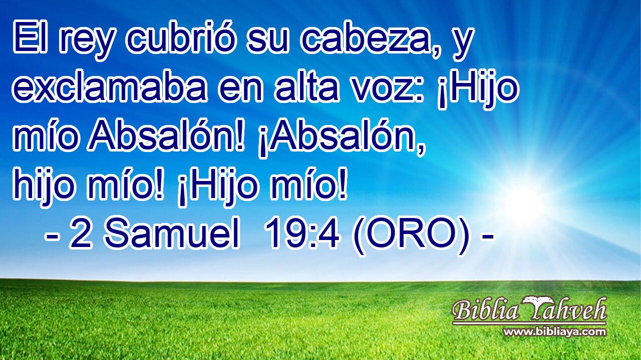  El rey cubrió su cabeza, y exclamaba en alta voz: ¡Hijo mío Absalón! ¡Absalón, hijo mío! ¡Hijo mío! 