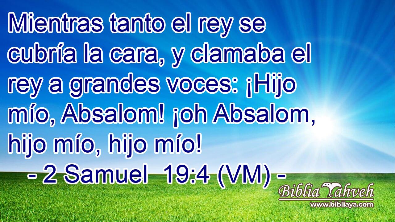  Mientras tanto el rey se cubría la cara, y clamaba el rey a grandes voces: ¡Hijo mío, Absalom! ¡oh Absalom, hijo mío, hijo mío! 