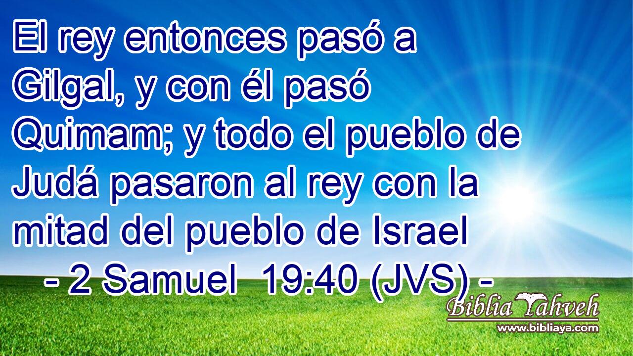 El rey entonces pasó a Gilgal, y con él pasó Quimam; y todo el pueblo de Judá pasaron al rey con la mitad del pueblo de Israel
