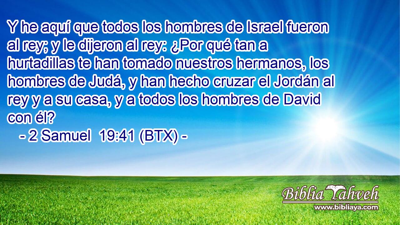 Y he aquí que todos los hombres de Israel fueron al rey; y le dijeron al rey: ¿Por qué tan a hurtadillas te han tomado nuestros hermanos, los hombres de Judá, y han hecho cruzar el Jordán al rey y a su casa, y a todos los hombres de David con él?