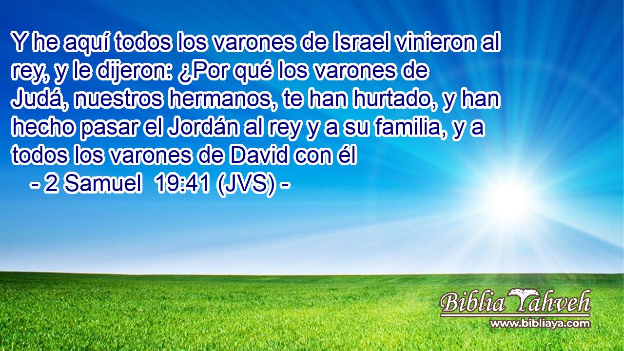 Y he aquí todos los varones de Israel vinieron al rey, y le dijeron: ¿Por qué los varones de Judá, nuestros hermanos, te han hurtado, y han hecho pasar el Jordán al rey y a su familia, y a todos los varones de David con él