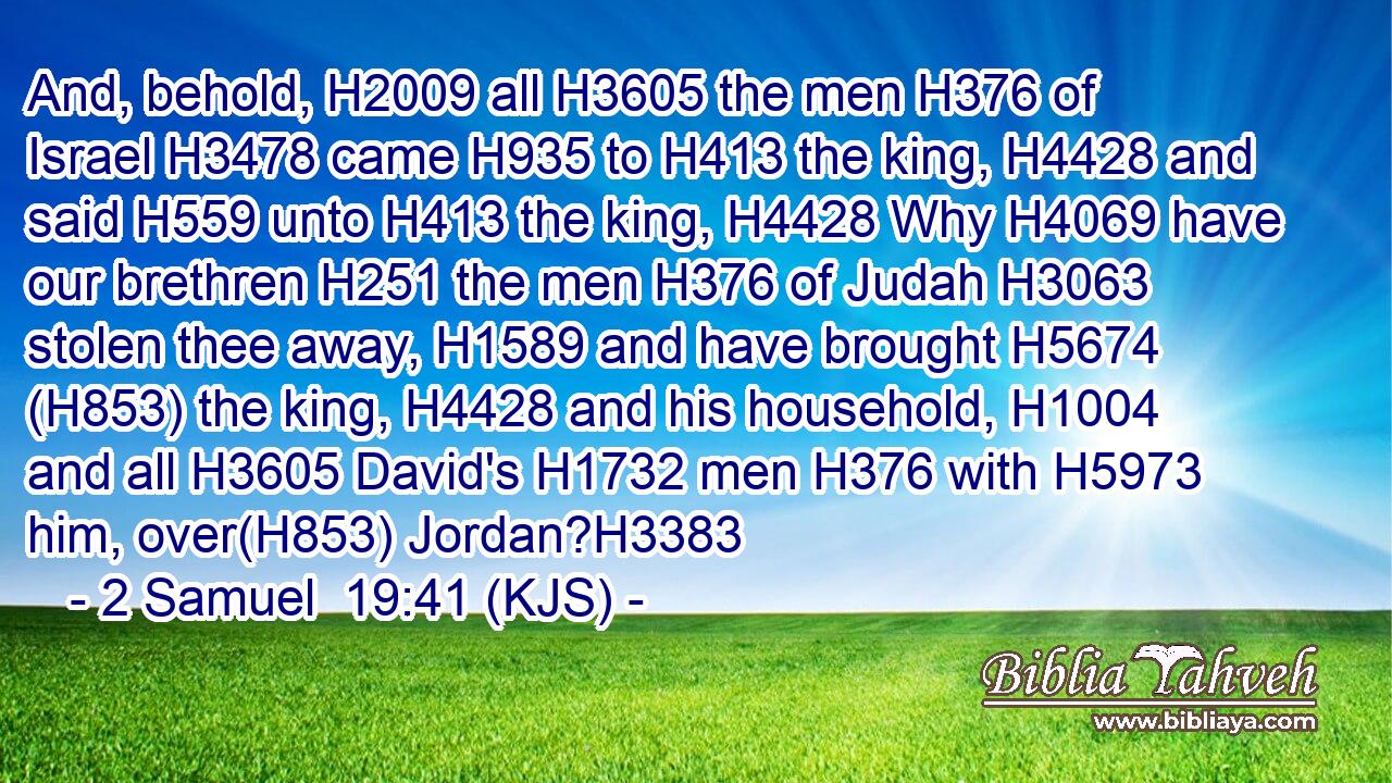 And, behold, H2009 all H3605 the men H376 of Israel H3478 came H935 to H413 the king, H4428 and said H559 unto H413 the king, H4428 Why H4069 have our brethren H251 the men H376 of Judah H3063 stolen thee away, H1589 and have brought H5674 (H853) the king, H4428 and his household, H1004 and all H3605 David's H1732 men H376 with H5973 him, over(H853) Jordan?H3383
