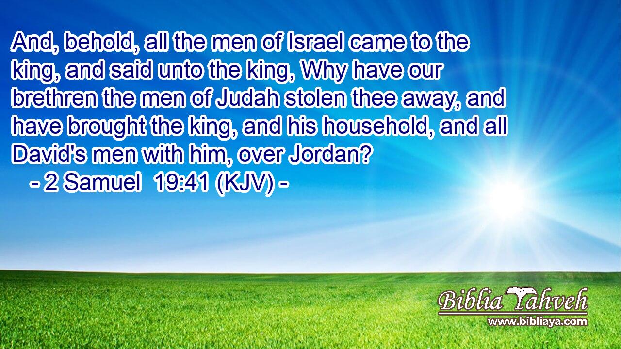 And, behold, all the men of Israel came to the king, and said unto the king, Why have our brethren the men of Judah stolen thee away, and have brought the king, and his household, and all David's men with him, over Jordan?