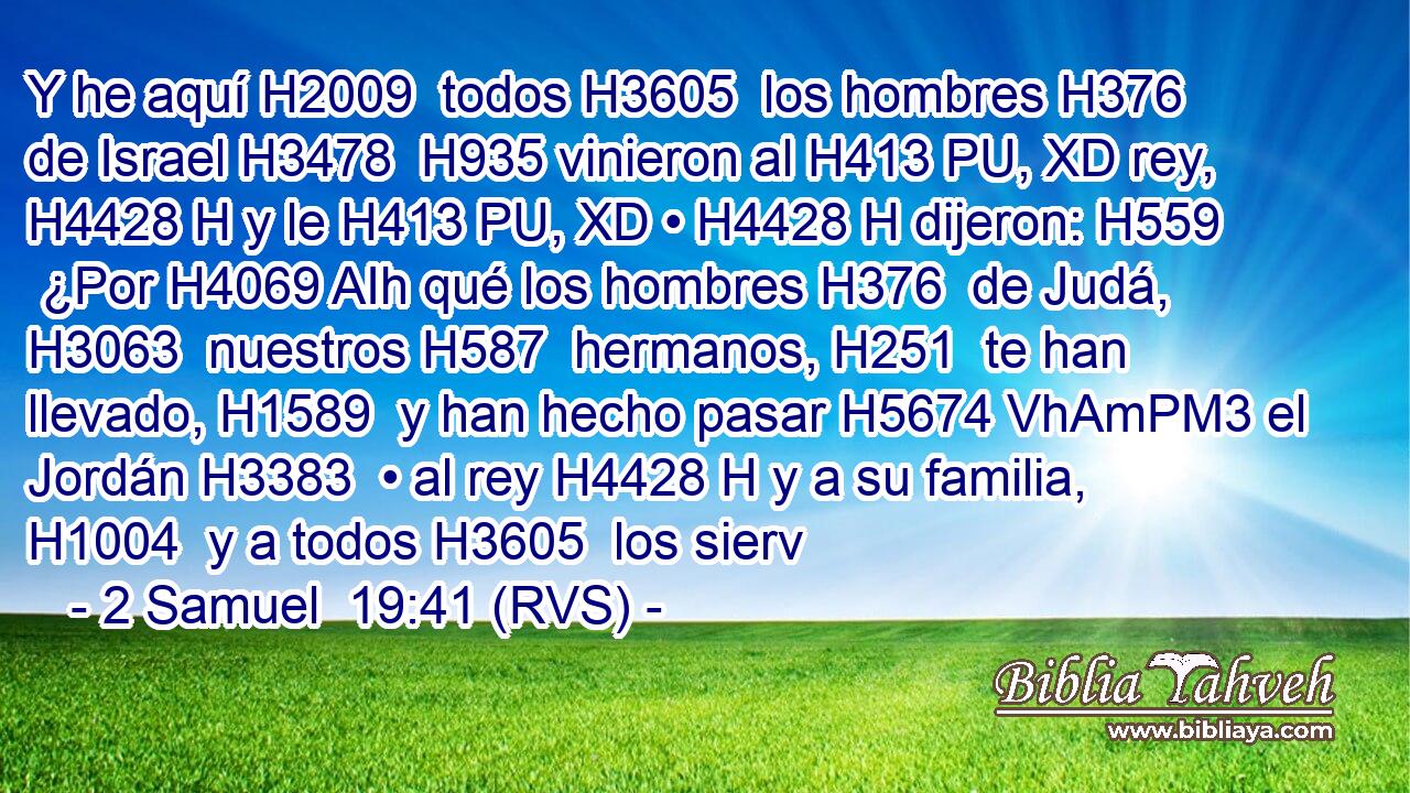 Y he aquí H2009  todos H3605  los hombres H376  de Israel H3478  H935 vinieron al H413 PU, XD rey, H4428 H y le H413 PU, XD • H4428 H dijeron: H559  ¿Por H4069 AIh qué los hombres H376  de Judá, H3063  nuestros H587  hermanos, H251  te han llevado, H1589  y han hecho pasar H5674 VhAmPM3 el Jordán H3383  • al rey H4428 H y a su familia, H1004  y a todos H3605  los sierv