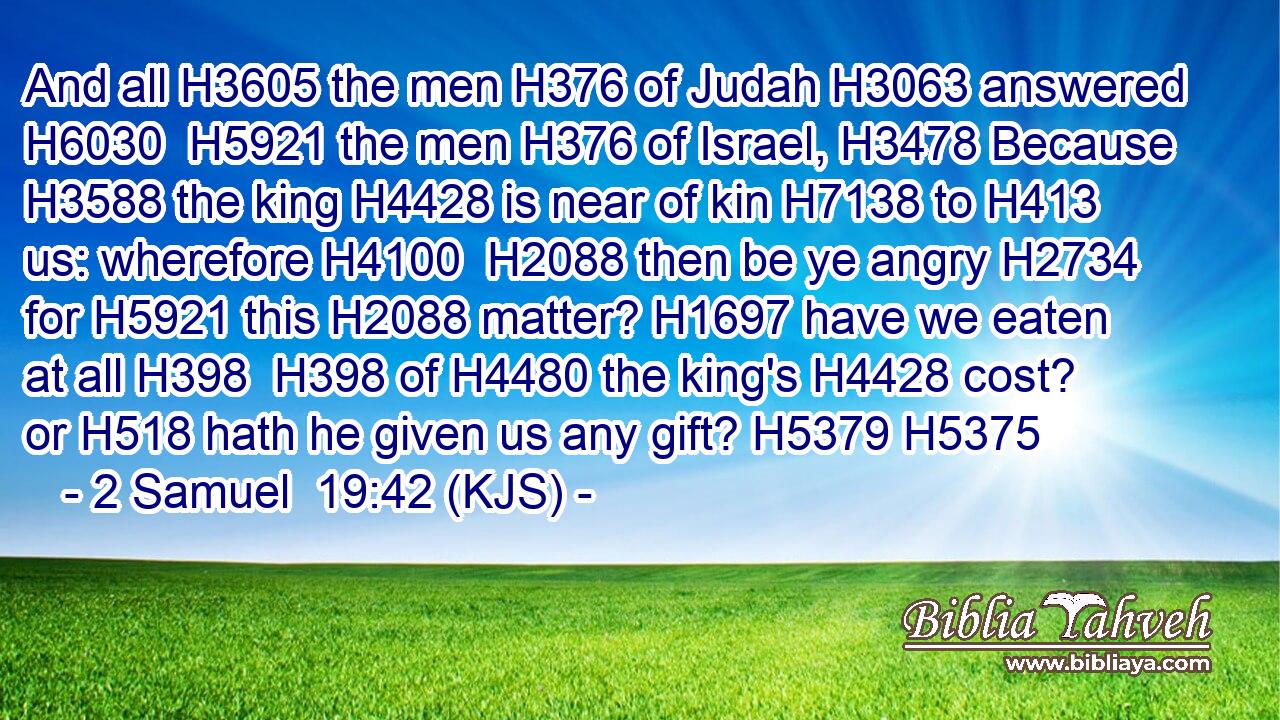 And all H3605 the men H376 of Judah H3063 answered H6030  H5921 the men H376 of Israel, H3478 Because H3588 the king H4428 is near of kin H7138 to H413 us: wherefore H4100  H2088 then be ye angry H2734 for H5921 this H2088 matter? H1697 have we eaten at all H398  H398 of H4480 the king's H4428 cost? or H518 hath he given us any gift? H5379 H5375