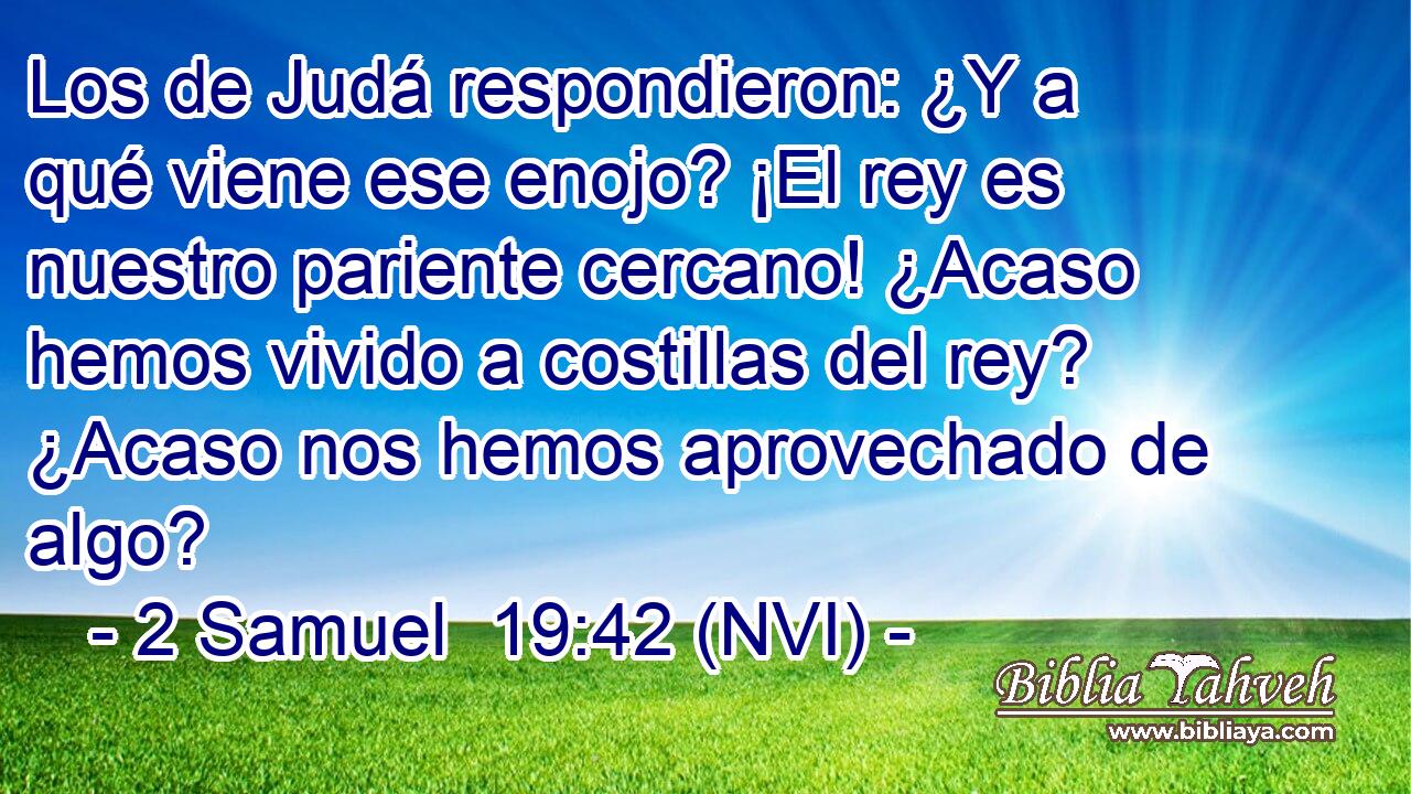  Los de Judá respondieron: ¿Y a qué viene ese enojo? ¡El rey es nuestro pariente cercano! ¿Acaso hemos vivido a costillas del rey? ¿Acaso nos hemos aprovechado de algo? 