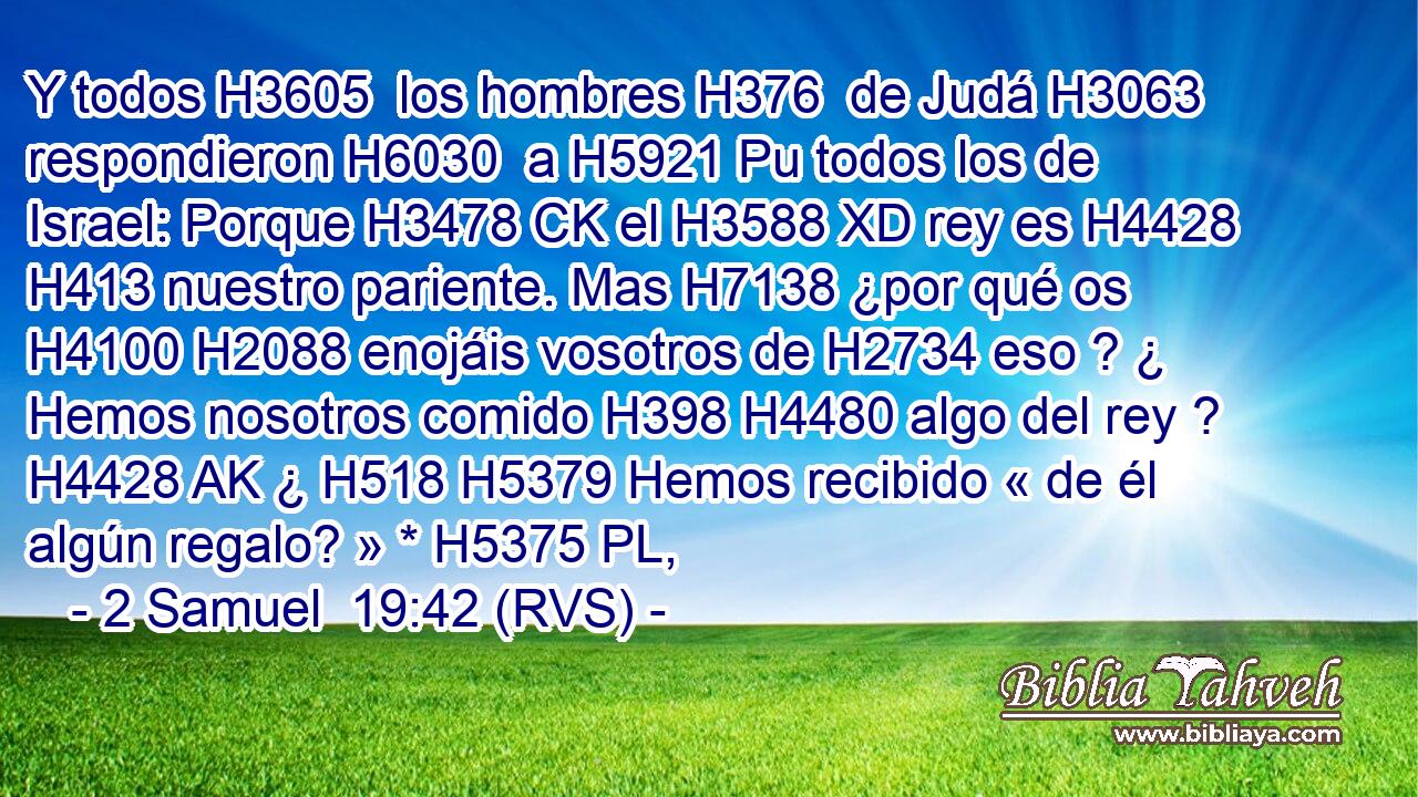 Y todos H3605  los hombres H376  de Judá H3063  respondieron H6030  a H5921 Pu todos los de Israel: Porque H3478 CK el H3588 XD rey es H4428 H413 nuestro pariente. Mas H7138 ¿por qué os H4100 H2088 enojáis vosotros de H2734 eso ? ¿ Hemos nosotros comido H398 H4480 algo del rey ? H4428 AK ¿ H518 H5379 Hemos recibido « de él algún regalo? » * H5375 PL,  