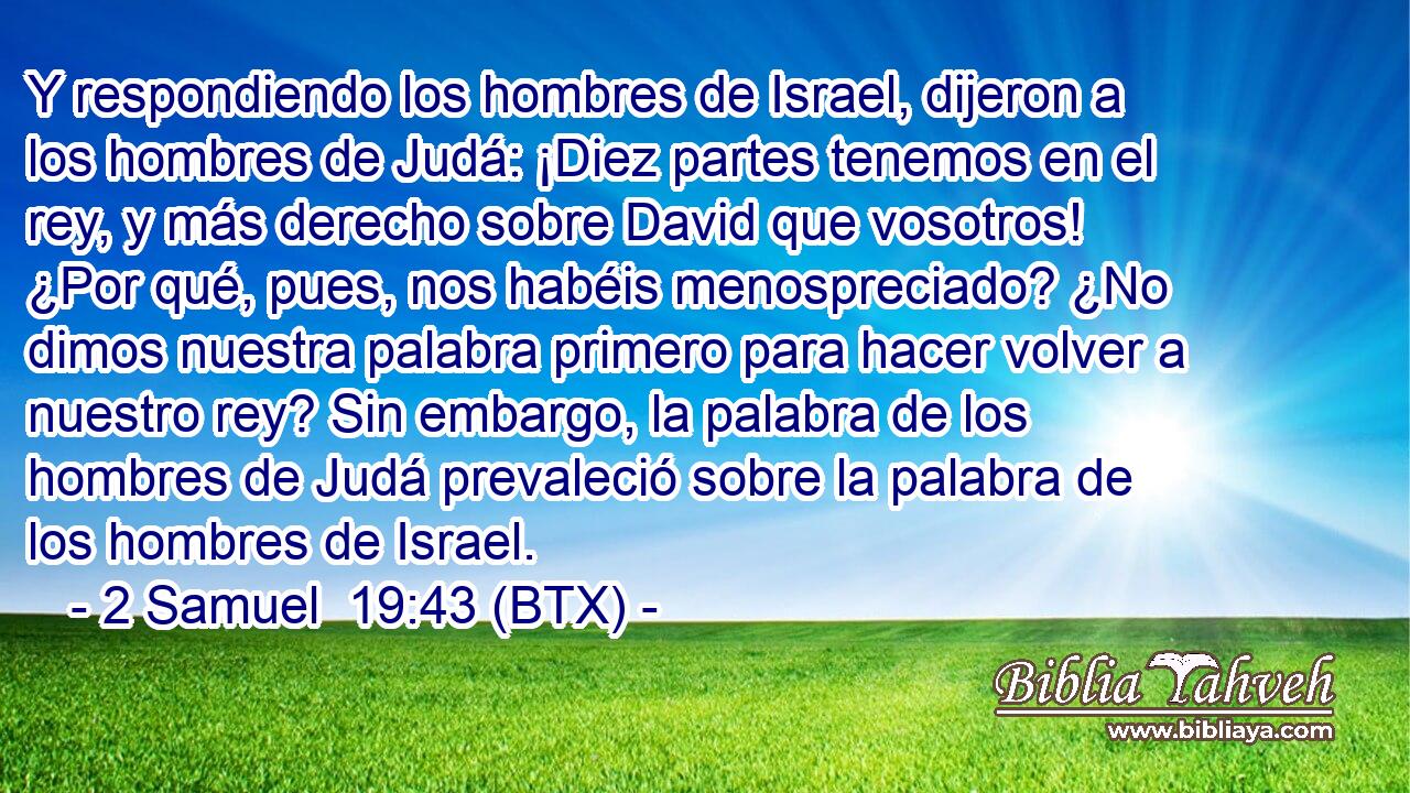 Y respondiendo los hombres de Israel, dijeron a los hombres de Judá: ¡Diez partes tenemos en el rey, y más derecho sobre David que vosotros! ¿Por qué, pues, nos habéis menospreciado? ¿No dimos nuestra palabra primero para hacer volver a nuestro rey? Sin embargo, la palabra de los hombres de Judá prevaleció sobre la palabra de los hombres de Israel.