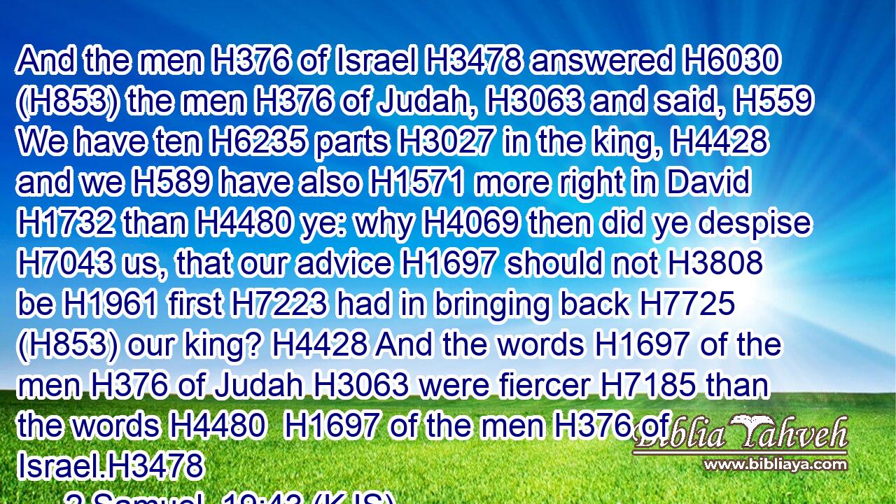 And the men H376 of Israel H3478 answered H6030 (H853) the men H376 of Judah, H3063 and said, H559 We have ten H6235 parts H3027 in the king, H4428 and we H589 have also H1571 more right in David H1732 than H4480 ye: why H4069 then did ye despise H7043 us, that our advice H1697 should not H3808 be H1961 first H7223 had in bringing back H7725 (H853) our king? H4428 And the words H1697 of the men H376 of Judah H3063 were fiercer H7185 than the words H4480  H1697 of the men H376 of Israel.H3478