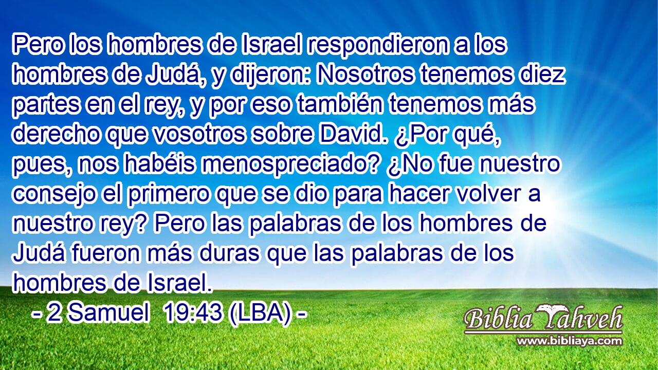 Pero los hombres de Israel respondieron a los hombres de Judá, y dijeron: Nosotros tenemos diez partes en el rey, y por eso también tenemos más derecho que vosotros sobre David. ¿Por qué, pues, nos habéis menospreciado? ¿No fue nuestro consejo el primero que se dio para hacer volver a nuestro rey? Pero las palabras de los hombres de Judá fueron más duras que las palabras de los hombres de Israel.