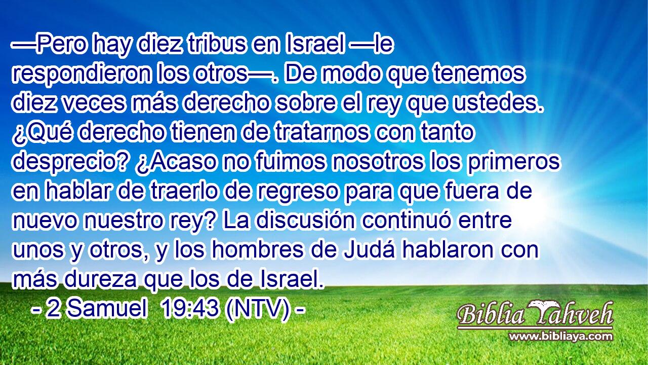 —Pero hay diez tribus en Israel —le respondieron los otros—. De modo que tenemos diez veces más derecho sobre el rey que ustedes. ¿Qué derecho tienen de tratarnos con tanto desprecio? ¿Acaso no fuimos nosotros los primeros en hablar de traerlo de regreso para que fuera de nuevo nuestro rey? La discusión continuó entre unos y otros, y los hombres de Judá hablaron con más dureza que los de Israel.