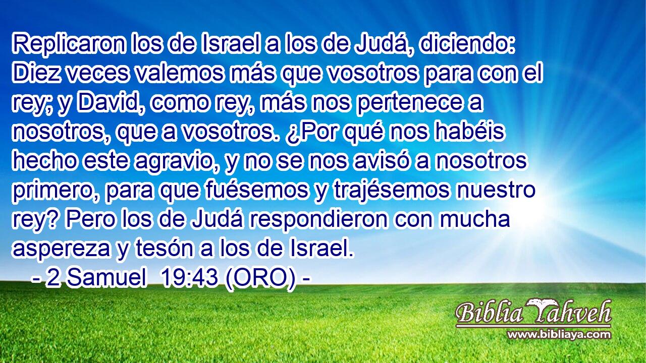  Replicaron los de Israel a los de Judá, diciendo: Diez veces valemos más que vosotros para con el rey; y David, como rey, más nos pertenece a nosotros, que a vosotros. ¿Por qué nos habéis hecho este agravio, y no se nos avisó a nosotros primero, para que fuésemos y trajésemos nuestro rey? Pero los de Judá respondieron con mucha aspereza y tesón a los de Israel. 