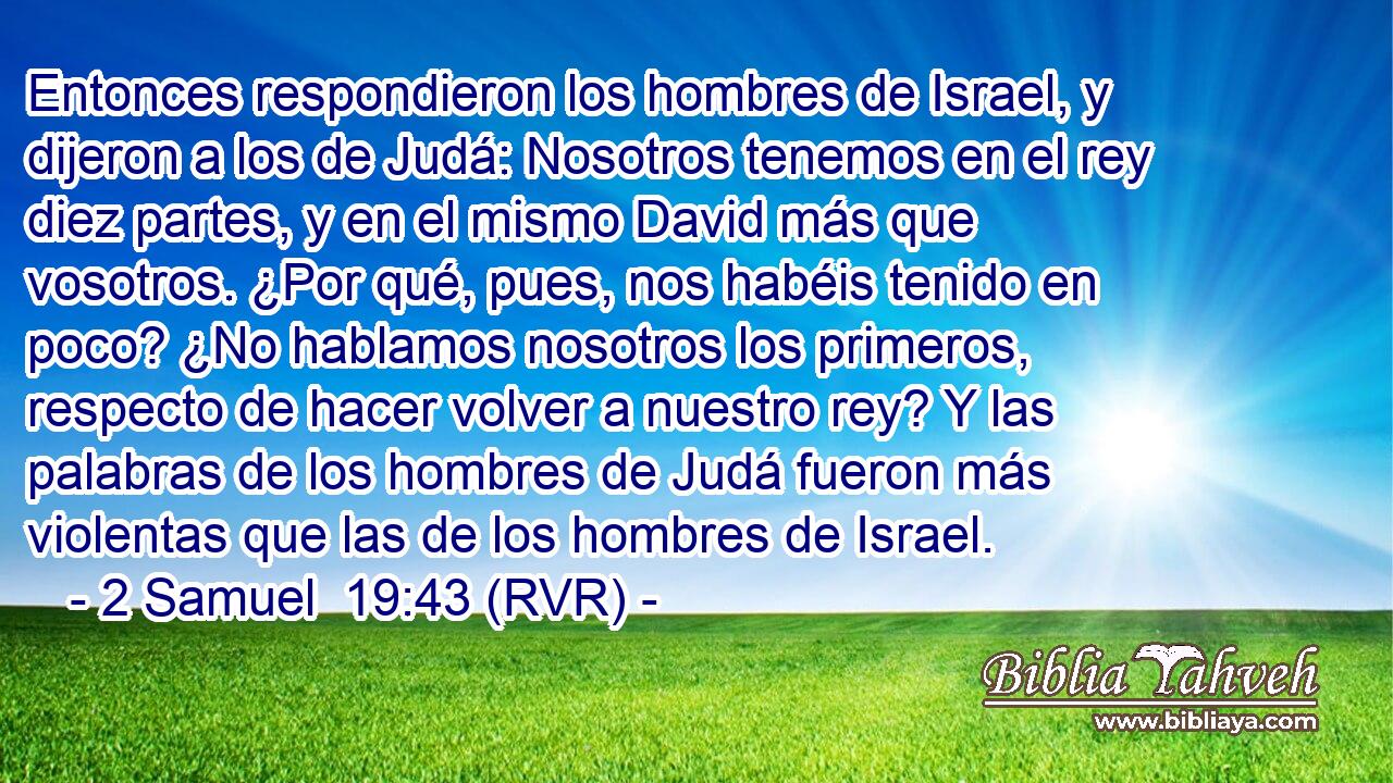 Entonces respondieron los hombres de Israel, y dijeron a los de Judá: Nosotros tenemos en el rey diez partes, y en el mismo David más que vosotros. ¿Por qué, pues, nos habéis tenido en poco? ¿No hablamos nosotros los primeros, respecto de hacer volver a nuestro rey? Y las palabras de los hombres de Judá fueron más violentas que las de los hombres de Israel.