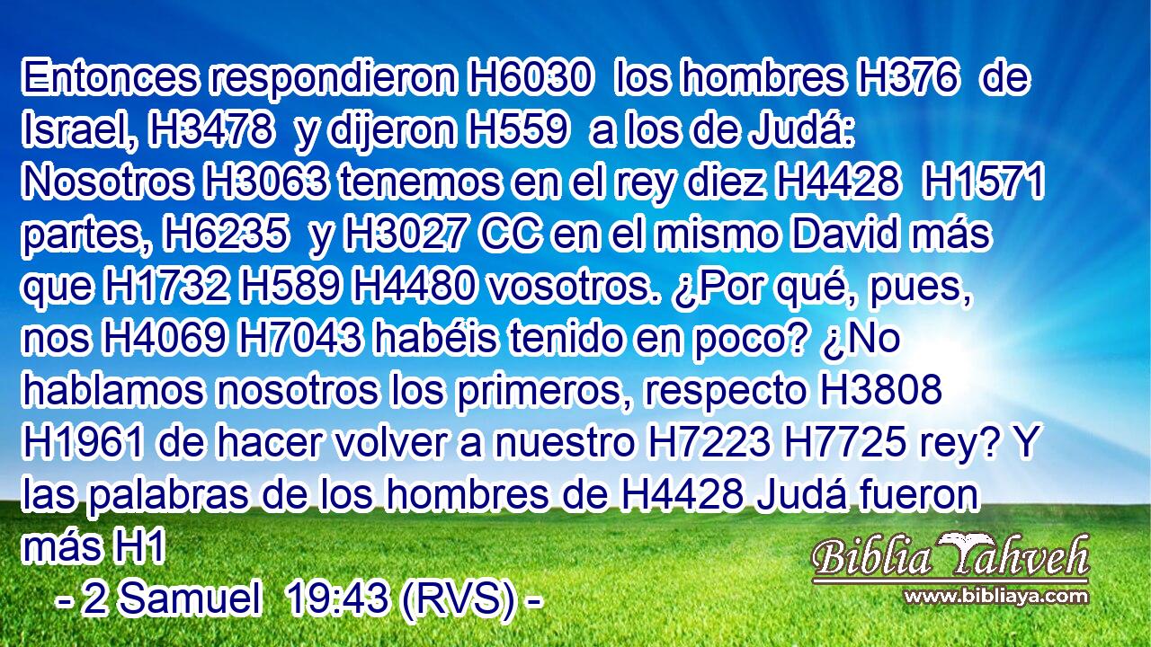 Entonces respondieron H6030  los hombres H376  de Israel, H3478  y dijeron H559  a los de Judá: Nosotros H3063 tenemos en el rey diez H4428  H1571 partes, H6235  y H3027 CC en el mismo David más que H1732 H589 H4480 vosotros. ¿Por qué, pues, nos H4069 H7043 habéis tenido en poco? ¿No hablamos nosotros los primeros, respecto H3808 H1961 de hacer volver a nuestro H7223 H7725 rey? Y las palabras de los hombres de H4428 Judá fueron más H1
