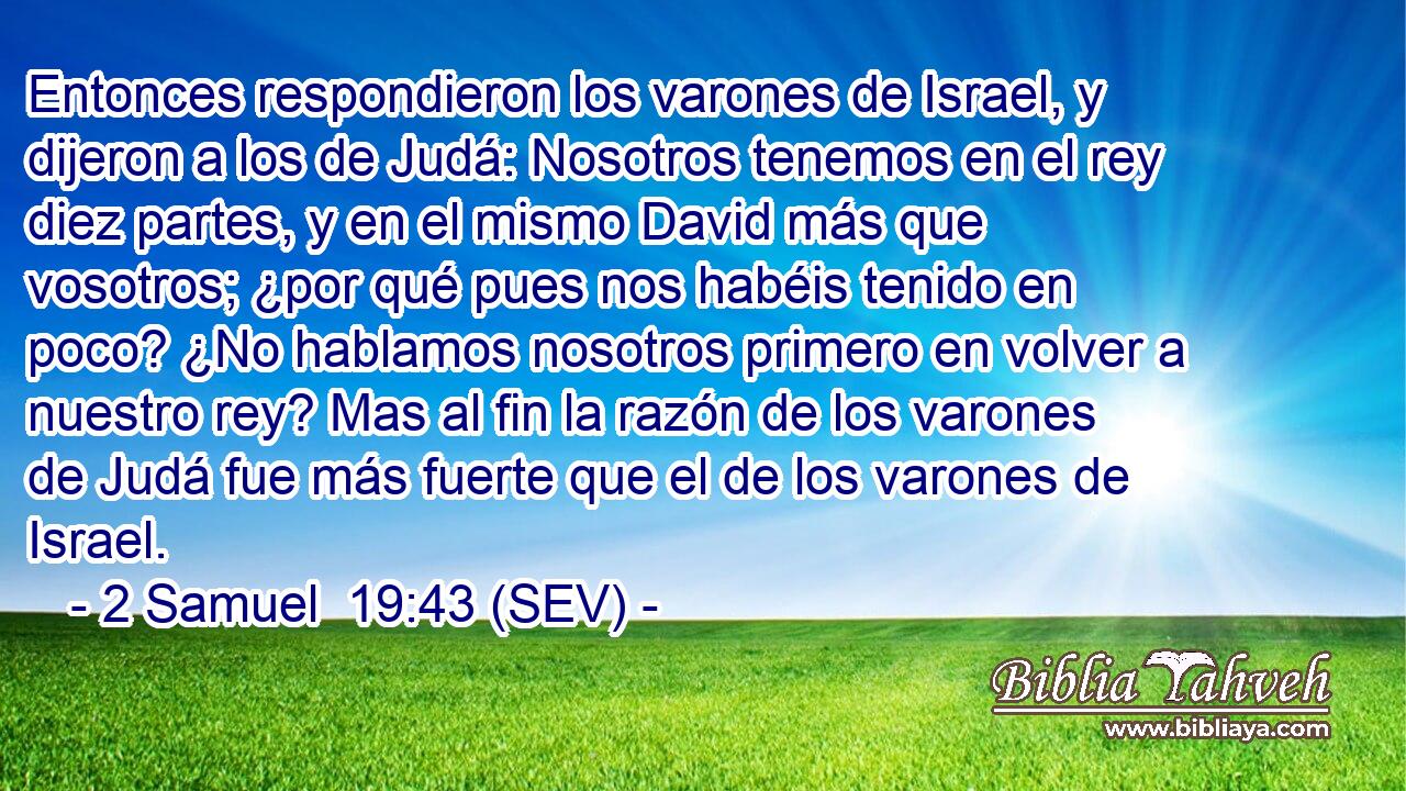 Entonces respondieron los varones de Israel, y dijeron a los de Judá: Nosotros tenemos en el rey diez partes, y en el mismo David más que vosotros; ¿por qué pues nos habéis tenido en poco? ¿No hablamos nosotros primero en volver a nuestro rey? Mas al fin la razón de los varones de Judá fue más fuerte que el de los varones de Israel.
