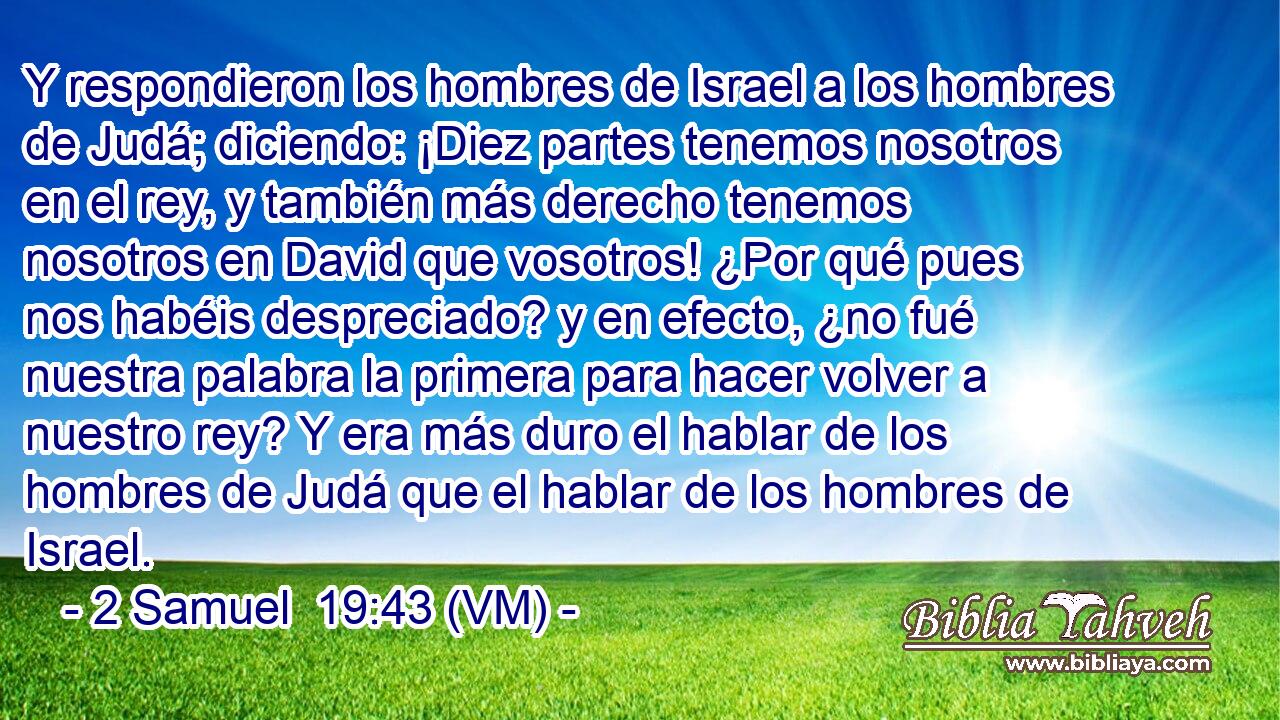  Y respondieron los hombres de Israel a los hombres de Judá; diciendo: ¡Diez partes tenemos nosotros en el rey, y también más derecho tenemos nosotros en David que vosotros! ¿Por qué pues nos habéis despreciado? y en efecto, ¿no fué nuestra palabra la primera para hacer volver a nuestro rey? Y era más duro el hablar de los hombres de Judá que el hablar de los hombres de Israel. 