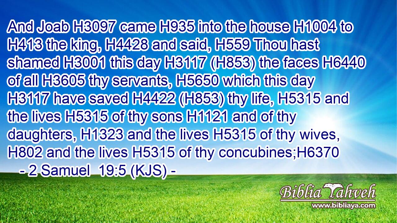 And Joab H3097 came H935 into the house H1004 to H413 the king, H4428 and said, H559 Thou hast shamed H3001 this day H3117 (H853) the faces H6440 of all H3605 thy servants, H5650 which this day H3117 have saved H4422 (H853) thy life, H5315 and the lives H5315 of thy sons H1121 and of thy daughters, H1323 and the lives H5315 of thy wives, H802 and the lives H5315 of thy concubines;H6370