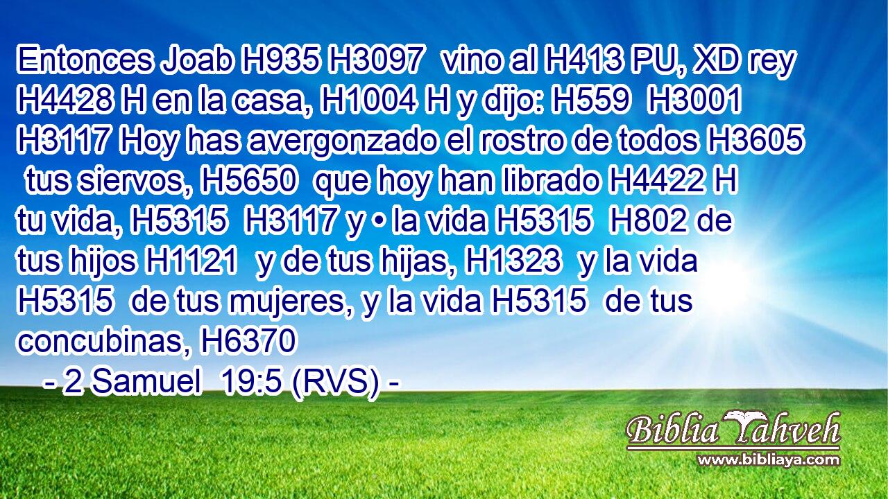 Entonces Joab H935 H3097  vino al H413 PU, XD rey H4428 H en la casa, H1004 H y dijo: H559  H3001 H3117 Hoy has avergonzado el rostro de todos H3605  tus siervos, H5650  que hoy han librado H4422 H tu vida, H5315  H3117 y • la vida H5315  H802 de tus hijos H1121  y de tus hijas, H1323  y la vida H5315  de tus mujeres, y la vida H5315  de tus concubinas, H6370  