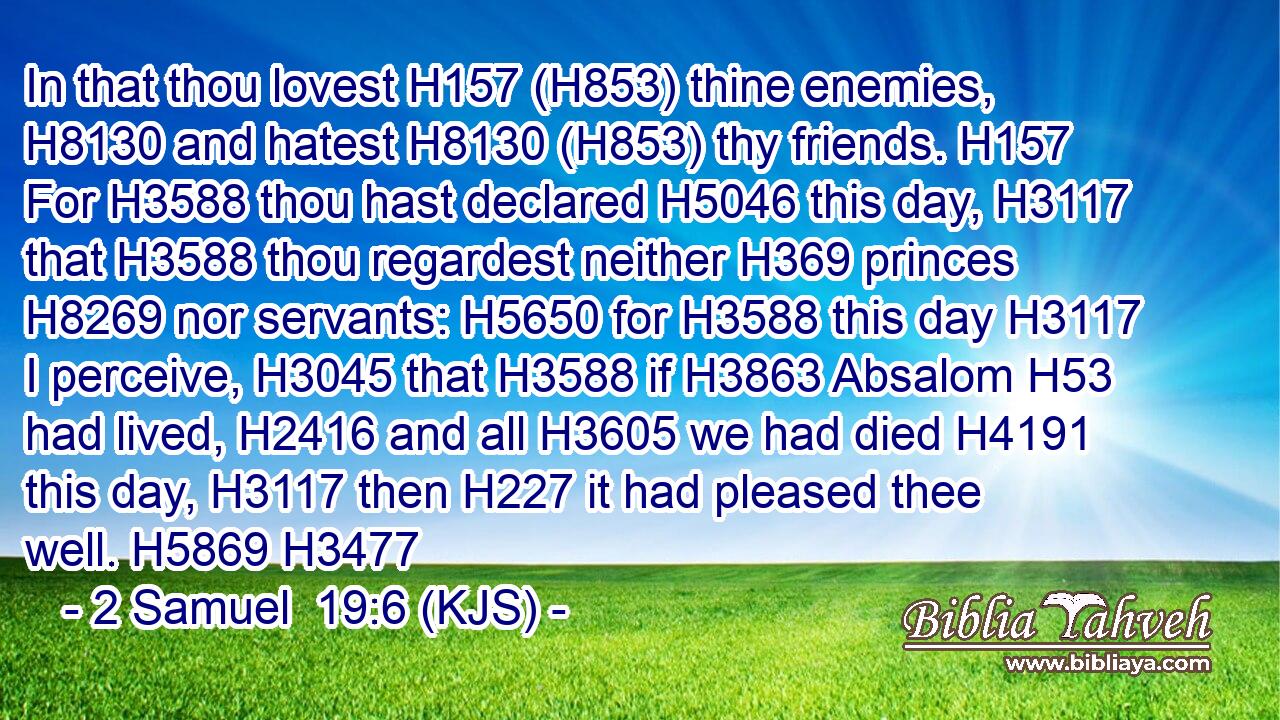 In that thou lovest H157 (H853) thine enemies, H8130 and hatest H8130 (H853) thy friends. H157 For H3588 thou hast declared H5046 this day, H3117 that H3588 thou regardest neither H369 princes H8269 nor servants: H5650 for H3588 this day H3117 I perceive, H3045 that H3588 if H3863 Absalom H53 had lived, H2416 and all H3605 we had died H4191 this day, H3117 then H227 it had pleased thee well. H5869 H3477