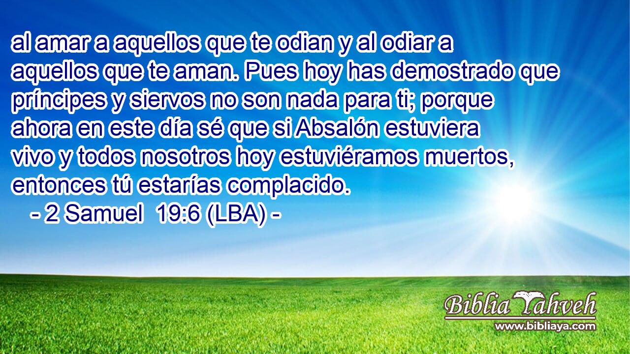 al amar a aquellos que te odian y al odiar a aquellos que te aman. Pues hoy has demostrado que príncipes y siervos no son nada para ti; porque ahora en este día sé que si Absalón estuviera vivo y todos nosotros hoy estuviéramos muertos, entonces tú estarías complacido.