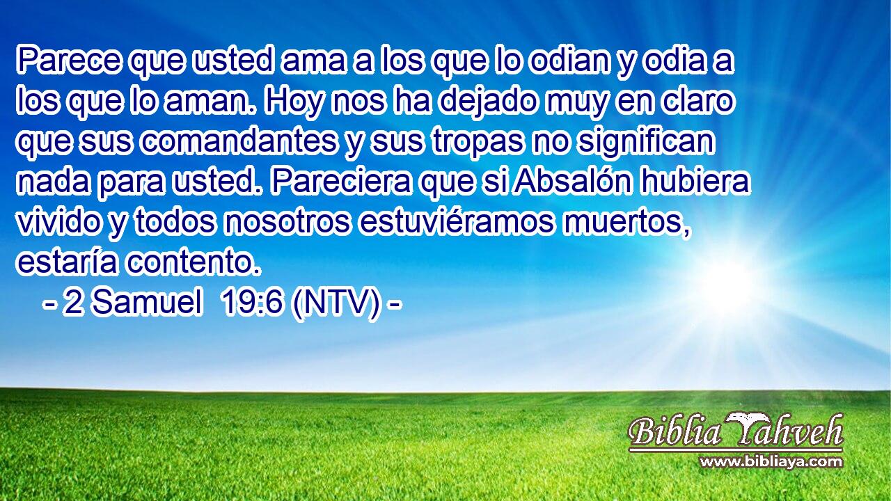 Parece que usted ama a los que lo odian y odia a los que lo aman. Hoy nos ha dejado muy en claro que sus comandantes y sus tropas no significan nada para usted. Pareciera que si Absalón hubiera vivido y todos nosotros estuviéramos muertos, estaría contento.