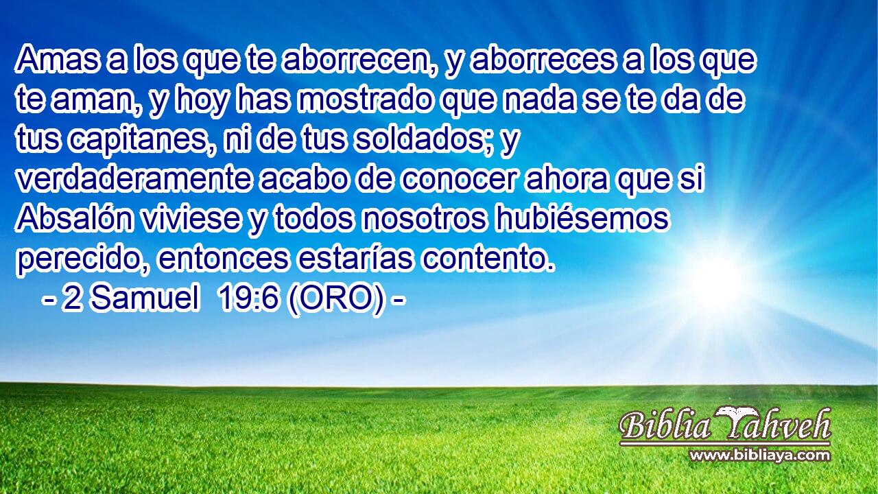  Amas a los que te aborrecen, y aborreces a los que te aman, y hoy has mostrado que nada se te da de tus capitanes, ni de tus soldados; y verdaderamente acabo de conocer ahora que si Absalón viviese y todos nosotros hubiésemos perecido, entonces estarías contento. 