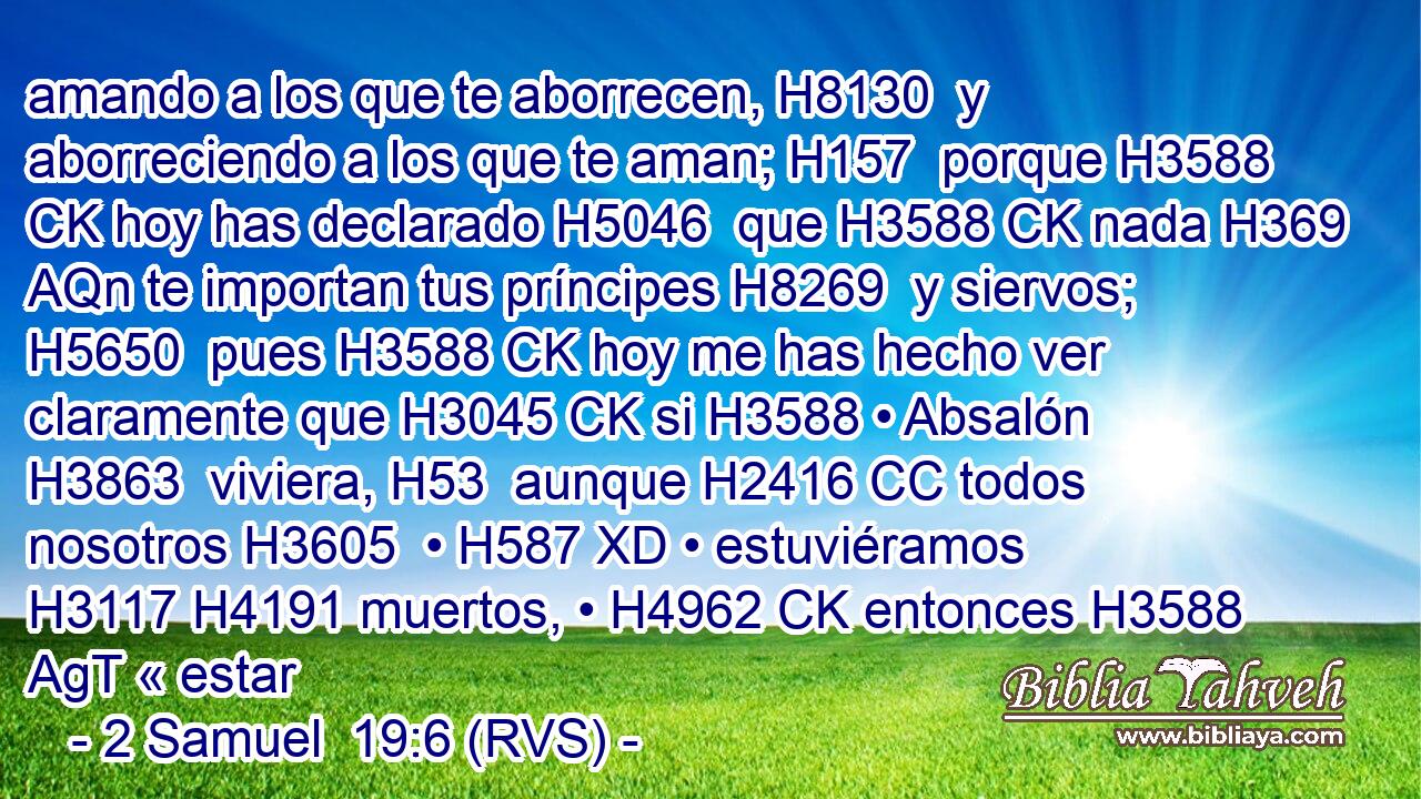 amando a los que te aborrecen, H8130  y aborreciendo a los que te aman; H157  porque H3588 CK hoy has declarado H5046  que H3588 CK nada H369 AQn te importan tus príncipes H8269  y siervos; H5650  pues H3588 CK hoy me has hecho ver claramente que H3045 CK si H3588 • Absalón H3863  viviera, H53  aunque H2416 CC todos nosotros H3605  • H587 XD • estuviéramos H3117 H4191 muertos, • H4962 CK entonces H3588 AgT « estar