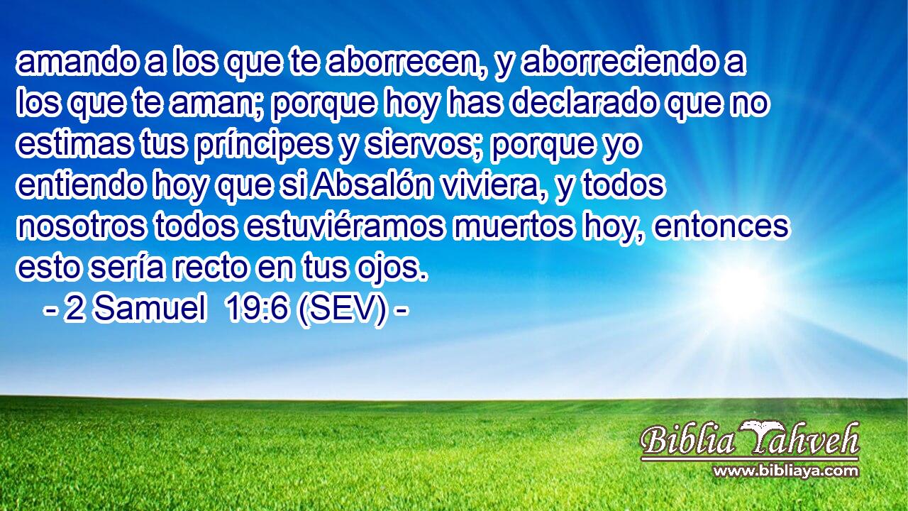 amando a los que te aborrecen, y aborreciendo a los que te aman; porque hoy has declarado que no estimas tus príncipes y siervos; porque yo entiendo hoy que si Absalón viviera, y todos nosotros todos estuviéramos muertos hoy, entonces esto sería recto en tus ojos.