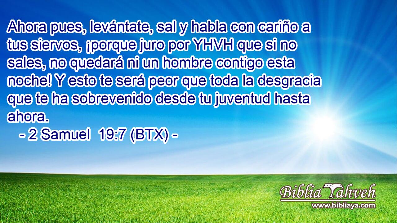 Ahora pues, levántate, sal y habla con cariño a tus siervos, ¡porque juro por YHVH que si no sales, no quedará ni un hombre contigo esta noche! Y esto te será peor que toda la desgracia que te ha sobrevenido desde tu juventud hasta ahora.