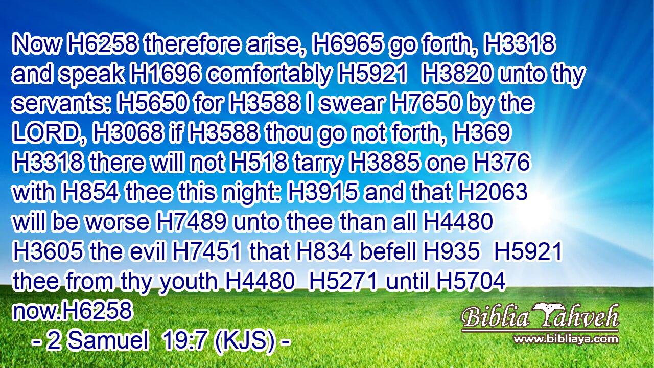 Now H6258 therefore arise, H6965 go forth, H3318 and speak H1696 comfortably H5921  H3820 unto thy servants: H5650 for H3588 I swear H7650 by the LORD, H3068 if H3588 thou go not forth, H369  H3318 there will not H518 tarry H3885 one H376 with H854 thee this night: H3915 and that H2063 will be worse H7489 unto thee than all H4480  H3605 the evil H7451 that H834 befell H935  H5921 thee from thy youth H4480  H5271 until H5704 now.H6258