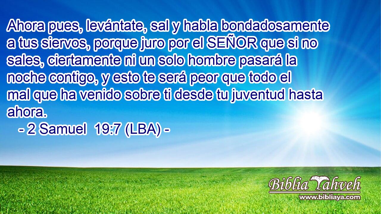 Ahora pues, levántate, sal y habla bondadosamente a tus siervos, porque juro por el SEÑOR que si no sales, ciertamente ni un solo hombre pasará la noche contigo, y esto te será peor que todo el mal que ha venido sobre ti desde tu juventud hasta ahora.