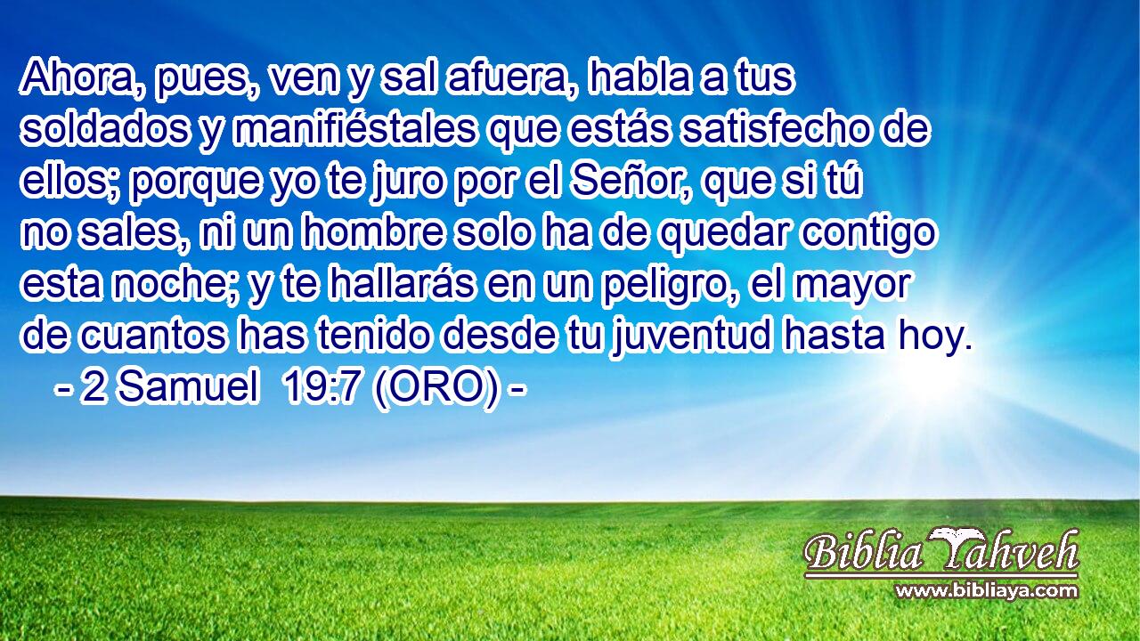  Ahora, pues, ven y sal afuera, habla a tus soldados y manifiéstales que estás satisfecho de ellos; porque yo te juro por el Señor, que si tú no sales, ni un hombre solo ha de quedar contigo esta noche; y te hallarás en un peligro, el mayor de cuantos has tenido desde tu juventud hasta hoy. 