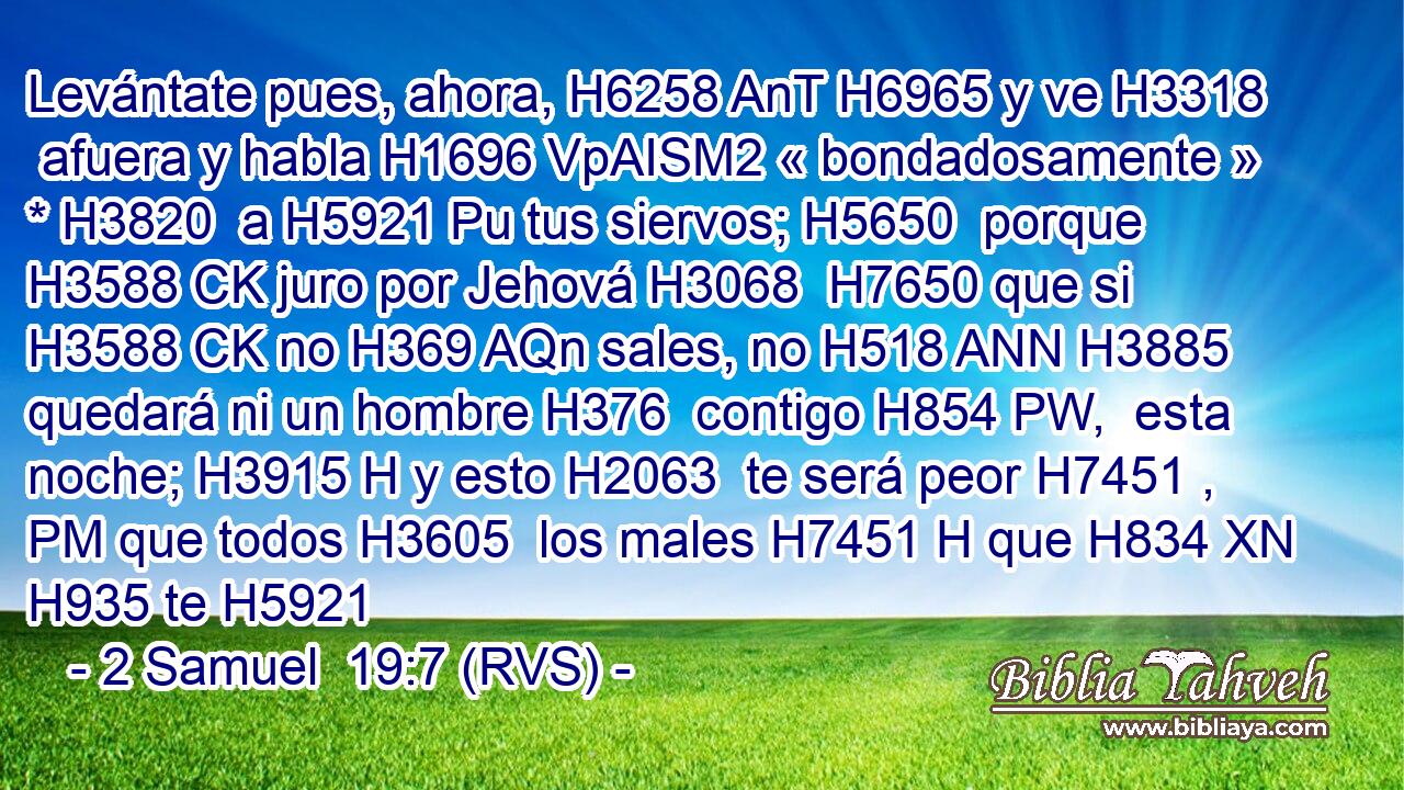 Levántate pues, ahora, H6258 AnT H6965 y ve H3318  afuera y habla H1696 VpAISM2 « bondadosamente » * H3820  a H5921 Pu tus siervos; H5650  porque H3588 CK juro por Jehová H3068  H7650 que si H3588 CK no H369 AQn sales, no H518 ANN H3885 quedará ni un hombre H376  contigo H854 PW,  esta noche; H3915 H y esto H2063  te será peor H7451 , PM que todos H3605  los males H7451 H que H834 XN H935 te H5921 
