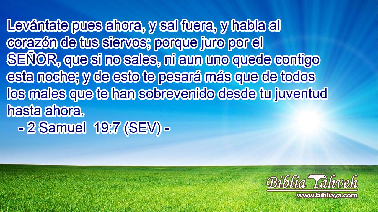 Levántate pues ahora, y sal fuera, y habla al corazón de tus siervos; porque juro por el SEÑOR, que si no sales, ni aun uno quede contigo esta noche; y de esto te pesará más que de todos los males que te han sobrevenido desde tu juventud hasta ahora.