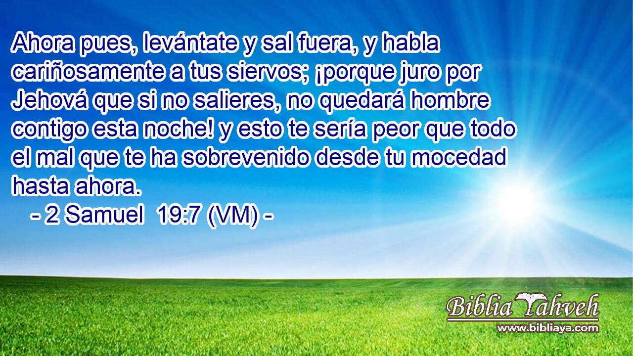  Ahora pues, levántate y sal fuera, y habla cariñosamente a tus siervos; ¡porque juro por Jehová que si no salieres, no quedará hombre contigo esta noche! y esto te sería peor que todo el mal que te ha sobrevenido desde tu mocedad hasta ahora. 