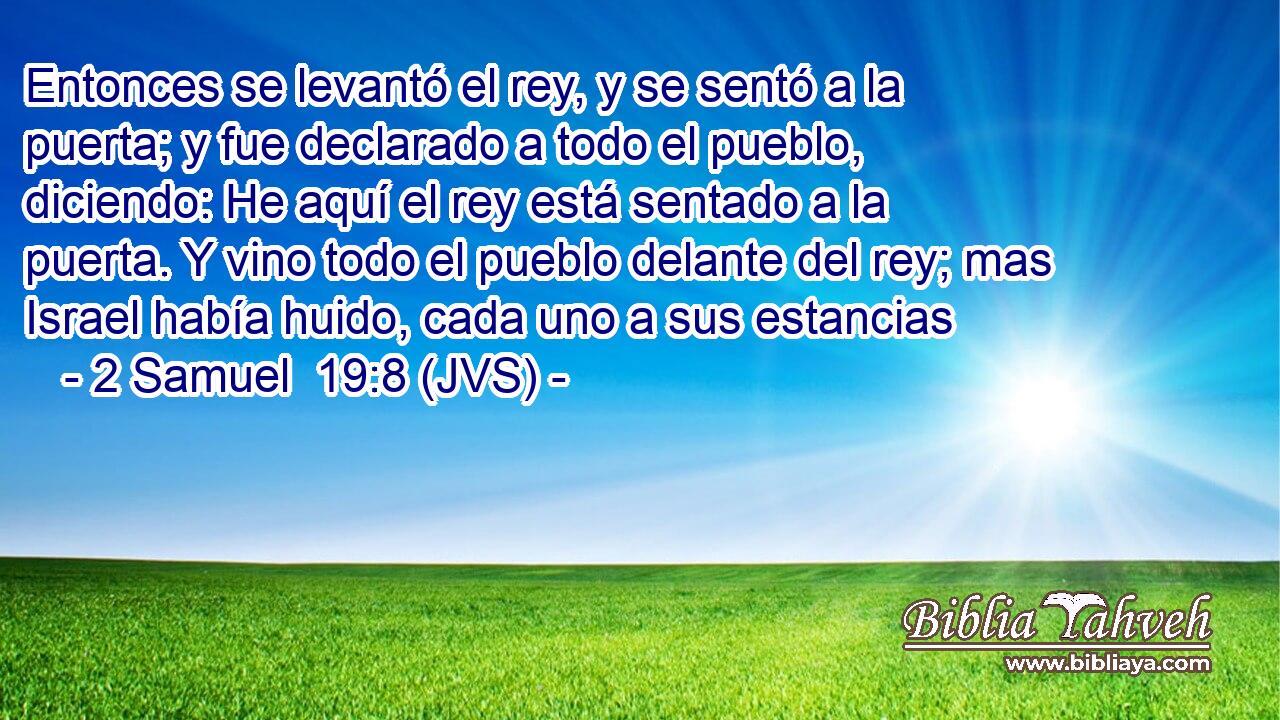Entonces se levantó el rey, y se sentó a la puerta; y fue declarado a todo el pueblo, diciendo: He aquí el rey está sentado a la puerta. Y vino todo el pueblo delante del rey; mas Israel había huido, cada uno a sus estancias