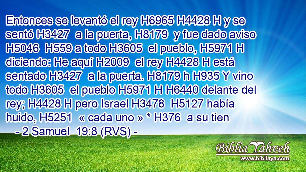 Entonces se levantó el rey H6965 H4428 H y se sentó H3427  a la puerta, H8179  y fue dado aviso H5046  H559 a todo H3605  el pueblo, H5971 H diciendo: He aquí H2009  el rey H4428 H está sentado H3427  a la puerta. H8179 h H935 Y vino todo H3605  el pueblo H5971 H H6440 delante del rey; H4428 H pero Israel H3478  H5127 había huido, H5251  « cada uno » * H376  a su tien